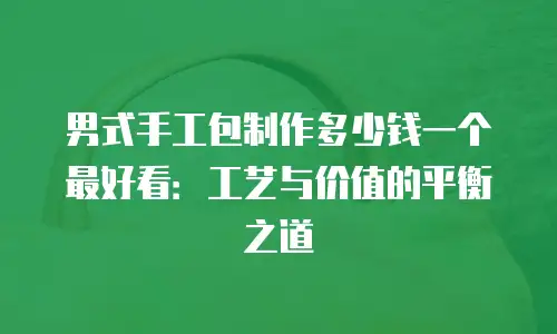 男式手工包制作多少钱一个最好看：工艺与价值的平衡之道