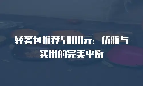轻奢包推荐5000元：优雅与实用的完美平衡