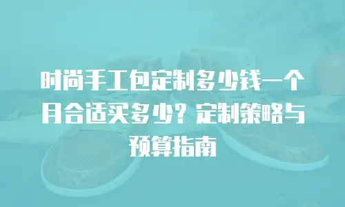 时尚手工包定制多少钱一个月合适买多少？定制策略与预算指南