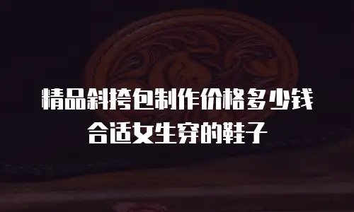精品斜挎包制作价格多少钱合适女生穿的鞋子