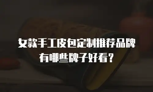 女款手工皮包定制推荐品牌有哪些牌子好看？
