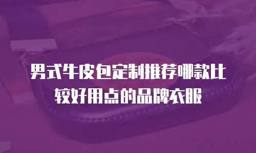 男式牛皮包定制推荐哪款比较好用点的品牌衣服