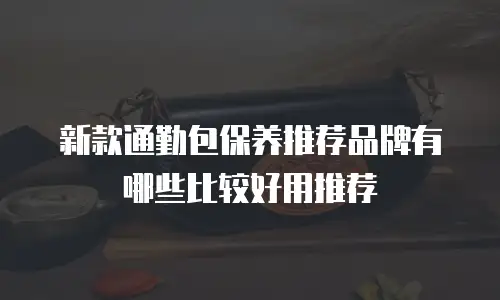 新款通勤包保养推荐品牌有哪些比较好用推荐