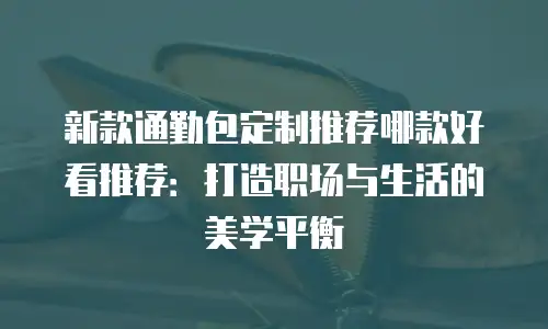 新款通勤包定制推荐哪款好看推荐：打造职场与生活的美学平衡