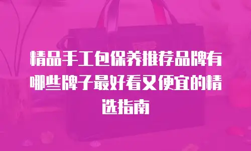 精品手工包保养推荐品牌有哪些牌子最好看又便宜的精选指南