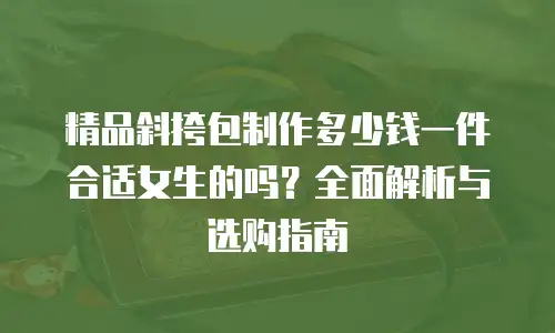 精品斜挎包制作多少钱一件合适女生的吗？全面解析与选购指南