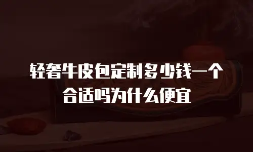 轻奢牛皮包定制多少钱一个合适吗为什么便宜