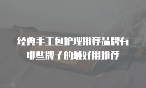 经典手工包护理推荐品牌有哪些牌子的最好用推荐
