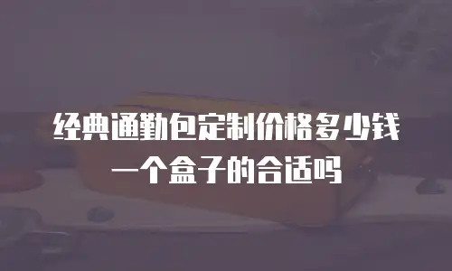 经典通勤包定制价格多少钱一个盒子的合适吗