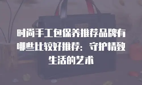 时尚手工包保养推荐品牌有哪些比较好推荐：守护精致生活的艺术