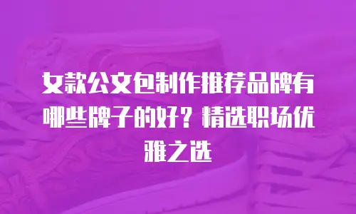 女款公文包制作推荐品牌有哪些牌子的好？精选职场优雅之选
