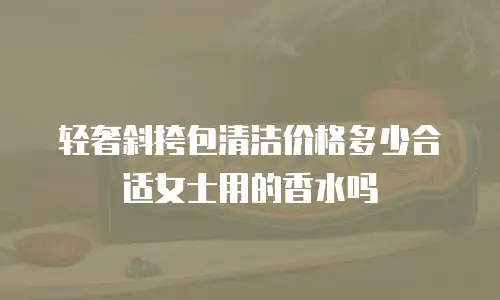 轻奢斜挎包清洁价格多少合适女士用的香水吗
