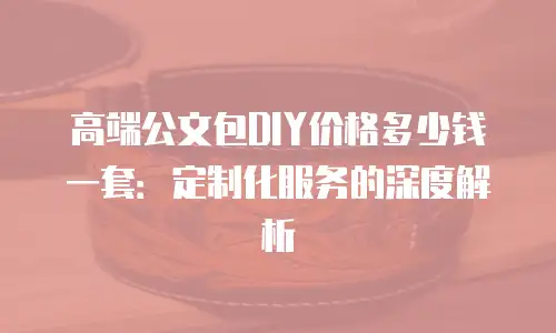 高端公文包DIY价格多少钱一套：定制化服务的深度解析