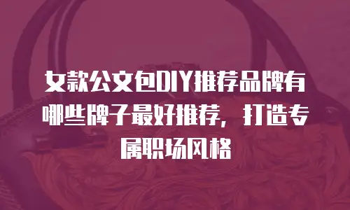 女款公文包DIY推荐品牌有哪些牌子最好推荐，打造专属职场风格