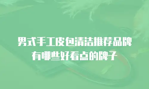男式手工皮包清洁推荐品牌有哪些好看点的牌子