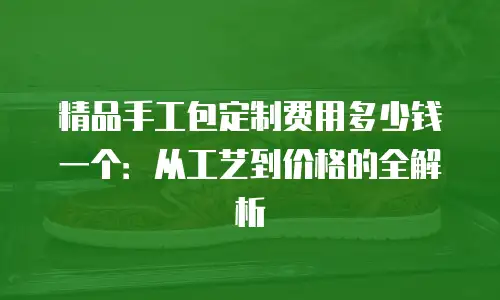 精品手工包定制费用多少钱一个：从工艺到价格的全解析