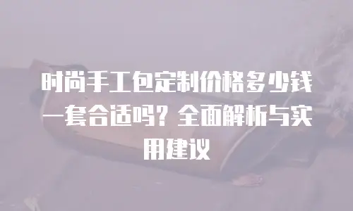 时尚手工包定制价格多少钱一套合适吗？全面解析与实用建议