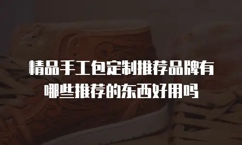 精品手工包定制推荐品牌有哪些推荐的东西好用吗