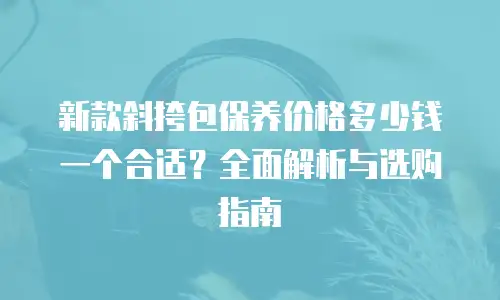 新款斜挎包保养价格多少钱一个合适？全面解析与选购指南