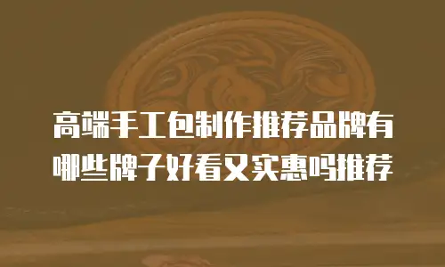 高端手工包制作推荐品牌有哪些牌子好看又实惠吗推荐