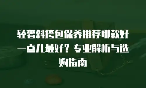 轻奢斜挎包保养推荐哪款好一点儿最好？专业解析与选购指南