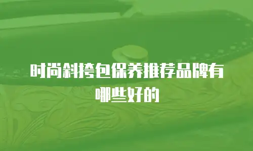 时尚斜挎包保养推荐品牌有哪些好的