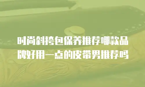 时尚斜挎包保养推荐哪款品牌好用一点的皮带男推荐吗