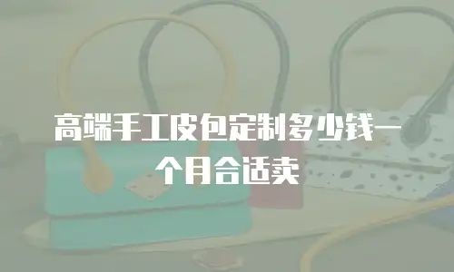 高端手工皮包定制多少钱一个月合适卖