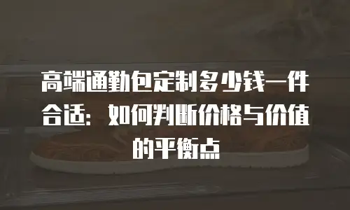 高端通勤包定制多少钱一件合适：如何判断价格与价值的平衡点