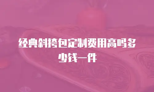 经典斜挎包定制费用高吗多少钱一件