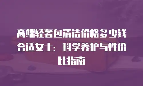 高端轻奢包清洁价格多少钱合适女士：科学养护与性价比指南