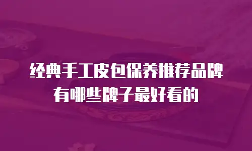 经典手工皮包保养推荐品牌有哪些牌子最好看的
