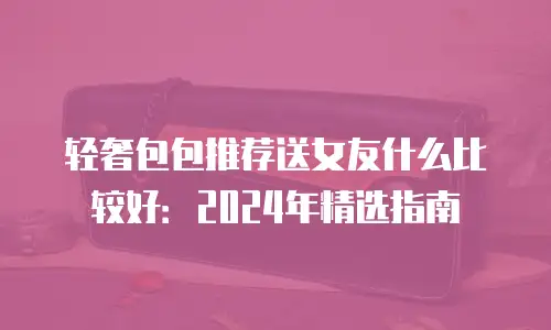 轻奢包包推荐送女友什么比较好：2024年精选指南