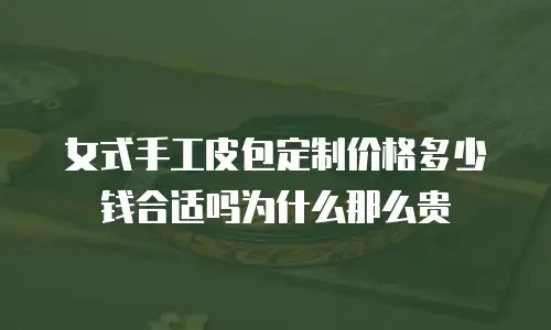 女式手工皮包定制价格多少钱合适吗为什么那么贵