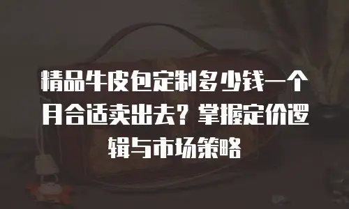 精品牛皮包定制多少钱一个月合适卖出去？掌握定价逻辑与市场策略