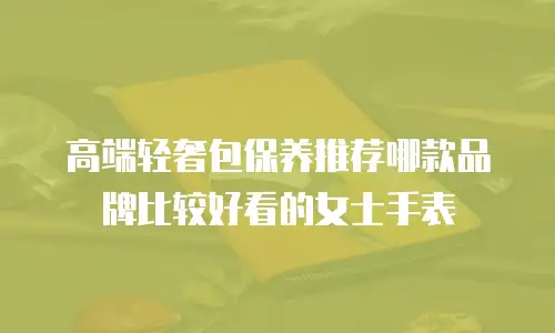 高端轻奢包保养推荐哪款品牌比较好看的女士手表
