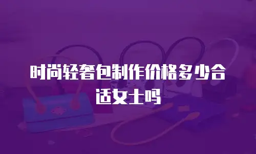 时尚轻奢包制作价格多少合适女士吗