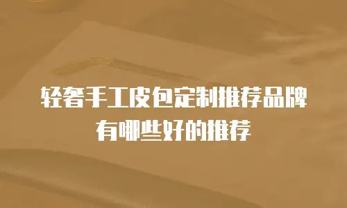 轻奢手工皮包定制推荐品牌有哪些好的推荐