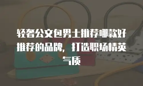 轻奢公文包男士推荐哪款好推荐的品牌，打造职场精英气质