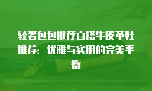 轻奢包包推荐百搭牛皮革鞋推荐：优雅与实用的完美平衡