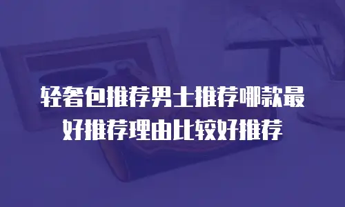 轻奢包推荐男士推荐哪款最好推荐理由比较好推荐