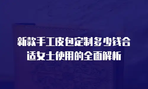 新款手工皮包定制多少钱合适女士使用的全面解析