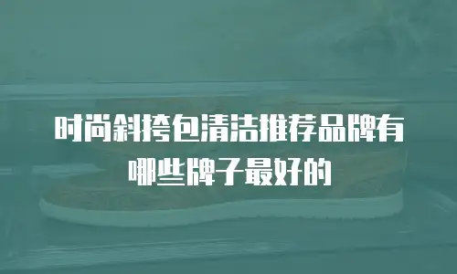 时尚斜挎包清洁推荐品牌有哪些牌子最好的