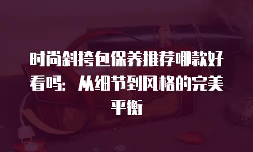 时尚斜挎包保养推荐哪款好看吗：从细节到风格的完美平衡