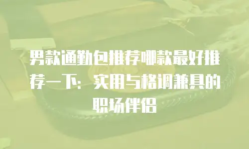 男款通勤包推荐哪款最好推荐一下：实用与格调兼具的职场伴侣