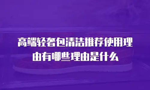 高端轻奢包清洁推荐使用理由有哪些理由是什么