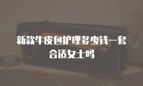 新款牛皮包护理多少钱一套合适女士吗