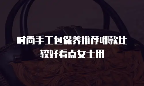 时尚手工包保养推荐哪款比较好看点女士用