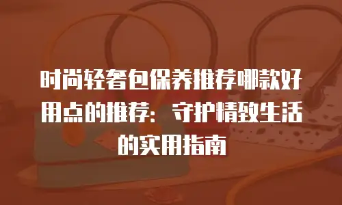 时尚轻奢包保养推荐哪款好用点的推荐：守护精致生活的实用指南