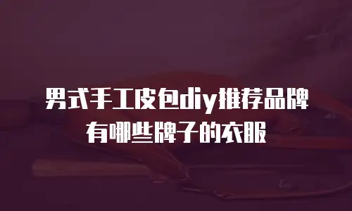 男式手工皮包diy推荐品牌有哪些牌子的衣服